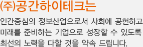 (주)공간하이테크는 인간중심의 정보산업으로서 사회에 공헌하고 미래를 준비하는 기업으로 성장할 수 있도록 최선의 노력을 다할 것을 약속 드립니다.